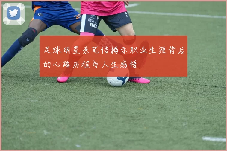 足球明星亲笔信揭示职业生涯背后的心路历程与人生感悟
