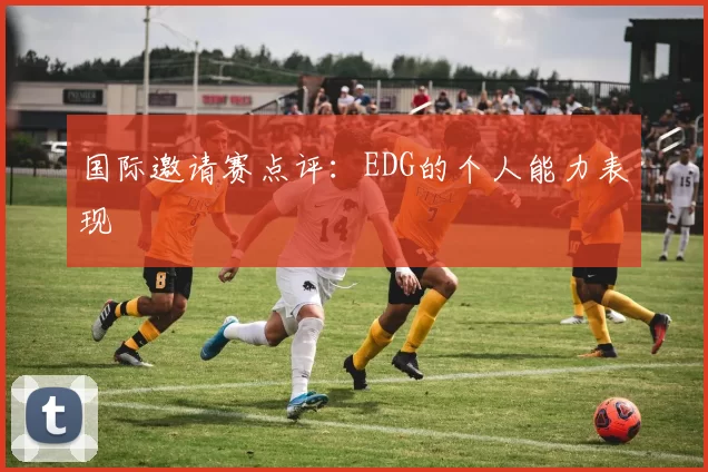 国际邀请赛点评：EDG的个人能力表现