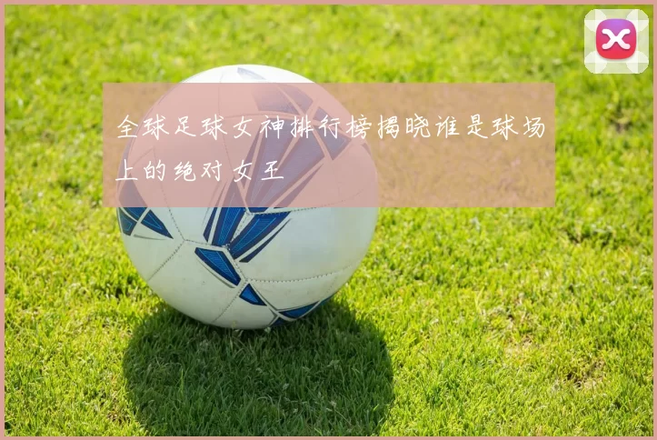 全球足球女神排行榜揭晓谁是球场上的绝对女王