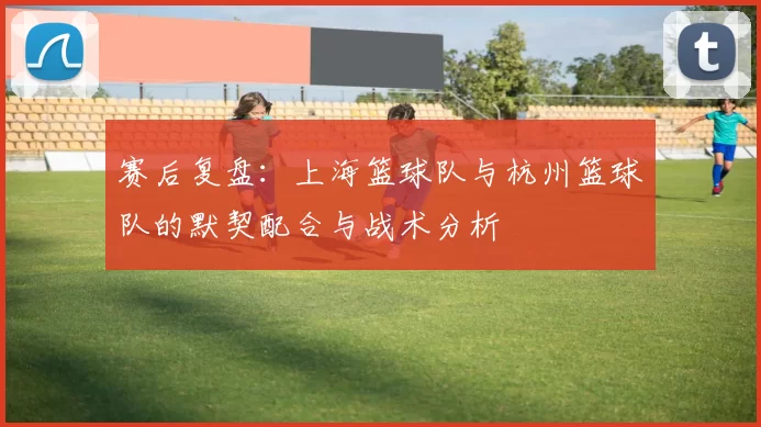 赛后复盘：上海篮球队与杭州篮球队的默契配合与战术分析