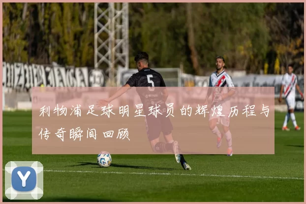 利物浦足球明星球员的辉煌历程与传奇瞬间回顾