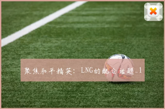 聚焦和平精英：LNG的配合话题_1