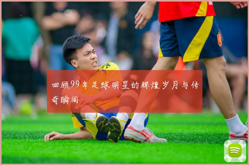 回顾99年足球明星的辉煌岁月与传奇瞬间